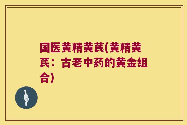 国医黄精黄芪(黄精黄芪:古老的黄金组合) 国医黄精黄芪(黄精黄芪:古老的黄金组合)