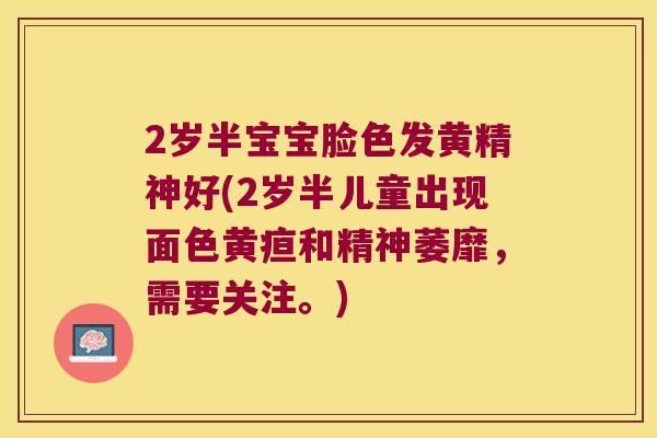 2岁半宝宝脸色发黄精神好(2岁半儿童出现面色黄疸和精神萎靡,需要关注。) 2岁半宝宝脸色发黄精神好(2岁半儿童出现面色黄疸和精神萎靡,需要关注。)
