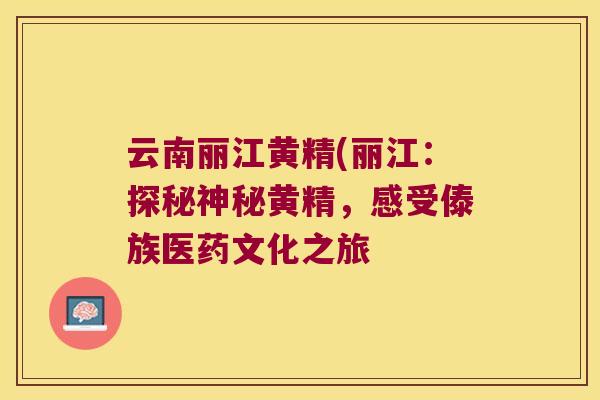 云南丽江黄精(丽江：探秘神秘黄精，感受傣族医药文化之旅