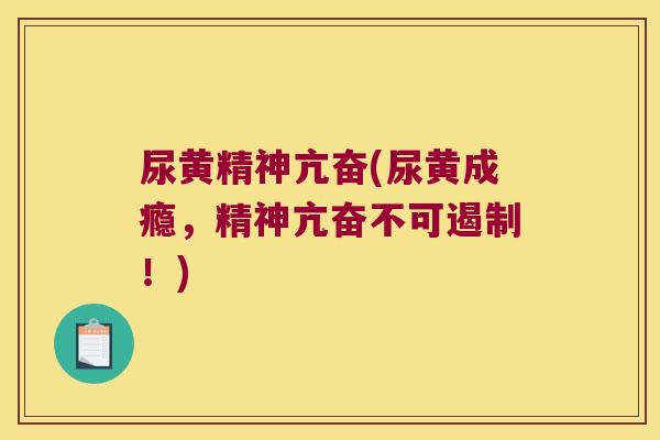 尿黄精神亢奋(尿黄成瘾,精神亢奋不可遏制!) 尿黄精神亢奋(尿黄成瘾,精神亢奋不可遏制!)
