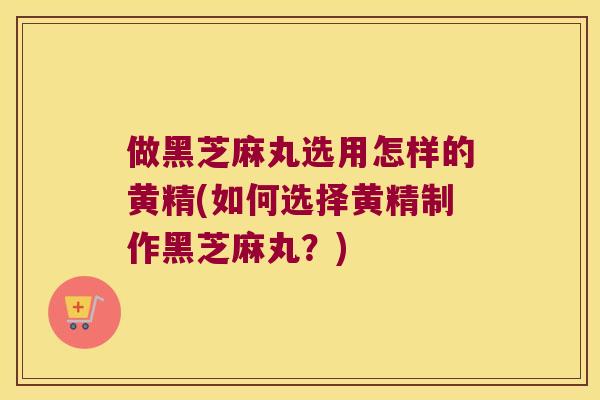 做黑芝麻丸选用怎样的黄精(如何选择黄精制作黑芝麻丸？)