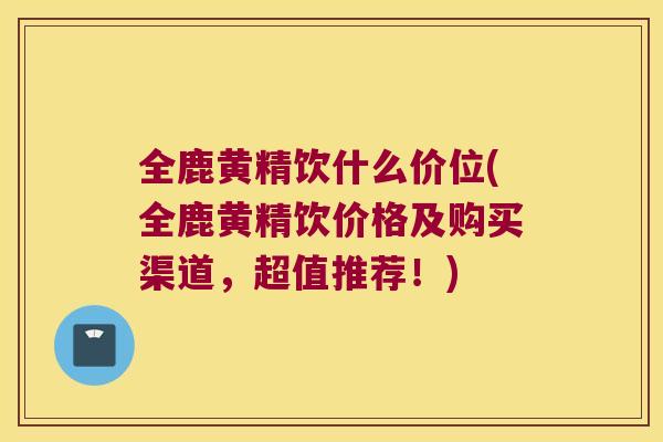 全鹿黄精饮什么价位(全鹿黄精饮价格及购买渠道，超值推荐！)