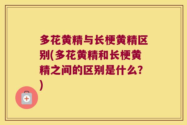 多花黄精与长梗黄精区别(多花黄精和长梗黄精之间的区别是什么？)