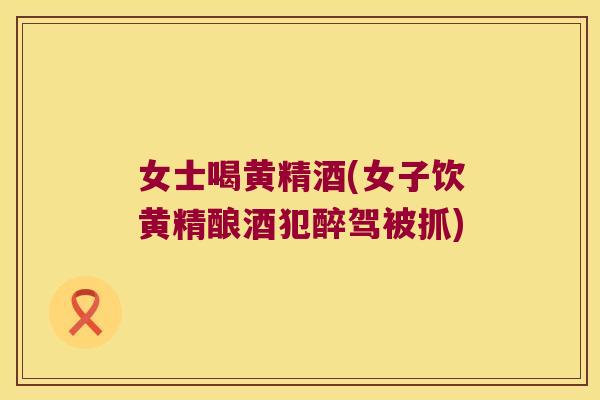 女士喝黄精酒(女子饮黄精酿酒犯醉驾被抓) 女士喝黄精酒(女子饮黄精酿酒犯醉驾被抓)