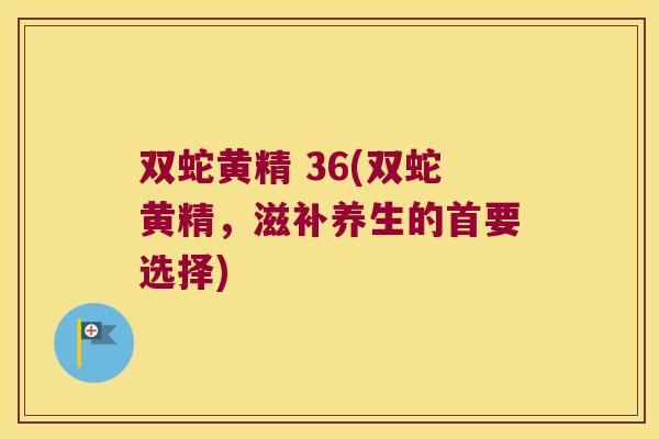 双蛇黄精 36(双蛇黄精,滋补养生的首要选择) 双蛇黄精 36(双蛇黄精,滋补养生的首要选择)