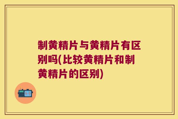 制黄精片与黄精片有区别吗(比较黄精片和制黄精片的区别)