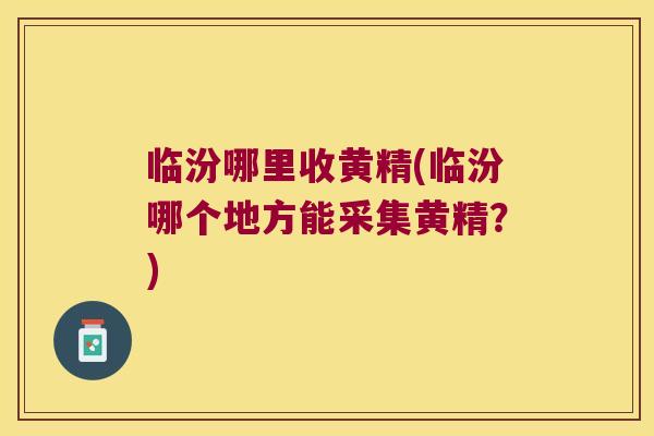 临汾哪里收黄精(临汾哪个地方能采集黄精？)