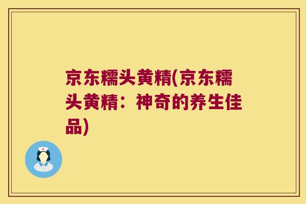 京东糯头黄精(京东糯头黄精:神奇的养生佳品) 京东糯头黄精(京东糯头黄精:神奇的养生佳品)