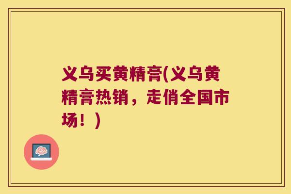 义乌买黄精膏(义乌黄精膏热销，走俏全国市场！)