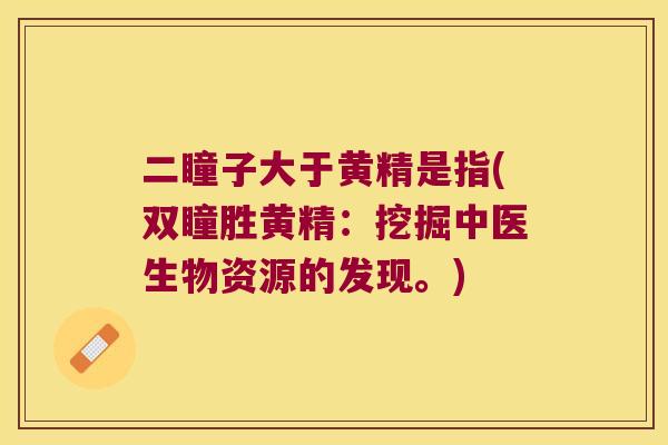 二瞳子大于黄精是指(双瞳胜黄精:挖掘中医生物资源的发现。) 二瞳子大于黄精是指(双瞳胜黄精:挖掘中医生物资源的发现。)