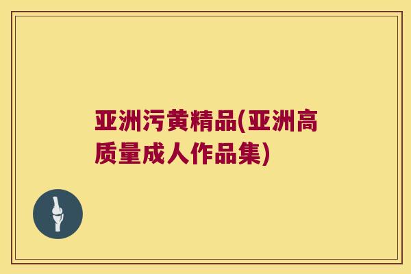 亚洲污黄精品(亚洲高质量成人作品集) 亚洲污黄精品(亚洲高质量成人作品集)