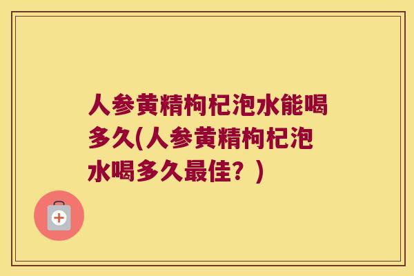 人参黄精枸杞泡水能喝多久(人参黄精枸杞泡水喝多久佳？)