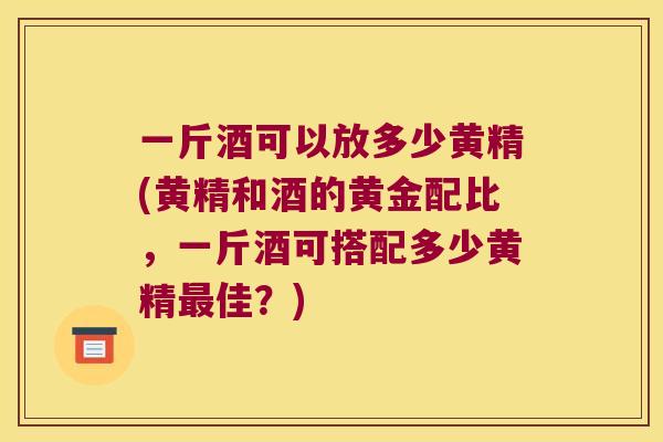 一斤酒可以放多少黄精(黄精和酒的黄金配比,一斤酒可搭配多少黄精佳?) 一斤酒可以放多少黄精(黄精和酒的黄金配比,一斤酒可搭配多少黄精佳?)