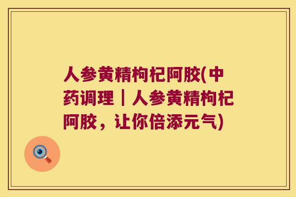 人参黄精枸杞阿胶(调理｜人参黄精枸杞阿胶，让你倍添元气)