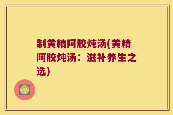 制黄精阿胶炖汤(黄精阿胶炖汤：滋补养生之选)