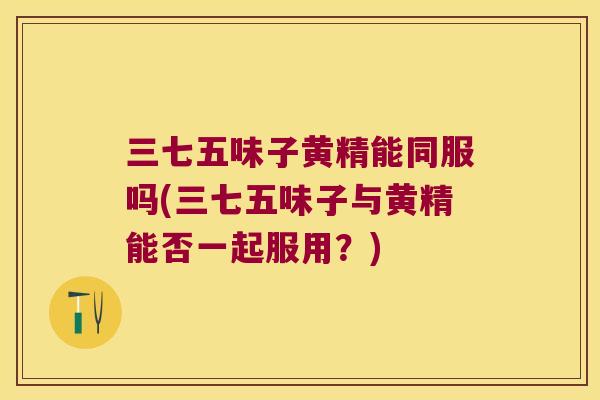 三七五味子黄精能同服吗(三七五味子与黄精能否一起服用？)