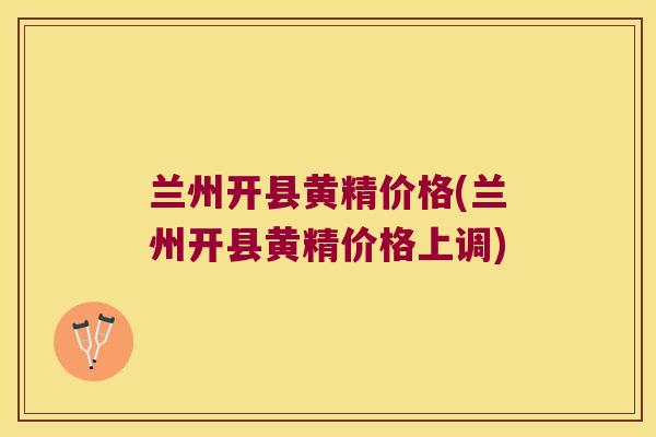 兰州开县黄精价格(兰州开县黄精价格上调)