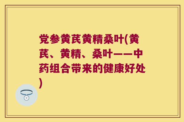 党参黄芪黄精桑叶(黄芪、黄精、桑叶——组合带来的健康好处) 党参黄芪黄精桑叶(黄芪、黄精、桑叶——组合带来的健康好处)