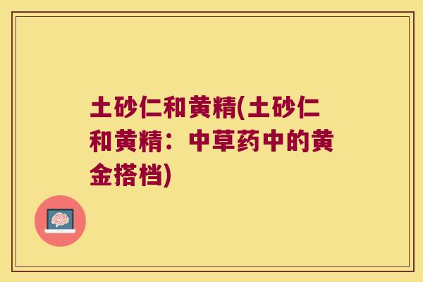 土砂仁和黄精(土砂仁和黄精：中草药中的黄金搭档)