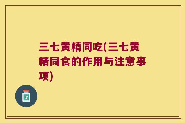 三七黄精同吃(三七黄精同食的作用与注意事项) 三七黄精同吃(三七黄精同食的作用与注意事项)