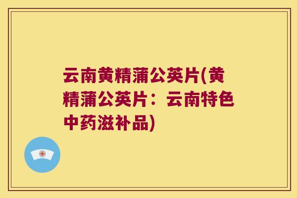 云南黄精蒲公英片(黄精蒲公英片：云南特色滋补品)
