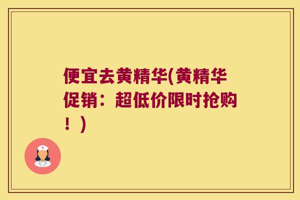 便宜去黄精华(黄精华促销:超低价限时抢购!) 便宜去黄精华(黄精华促销:超低价限时抢购!)