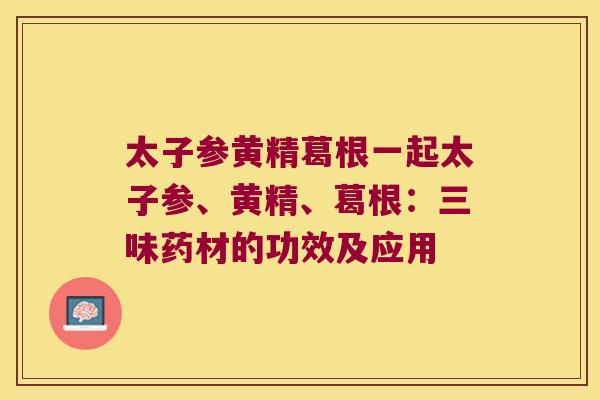 太子参黄精葛根一起太子参、黄精、葛根:三味药材的功效及应用 太子参黄精葛根一起太子参、黄精、葛根:三味药材的功效及应用