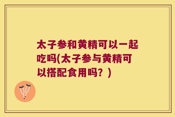 太子参和黄精可以一起吃吗(太子参与黄精可以搭配食用吗？)