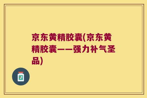 京东黄精胶囊(京东黄精胶囊——强力圣品)