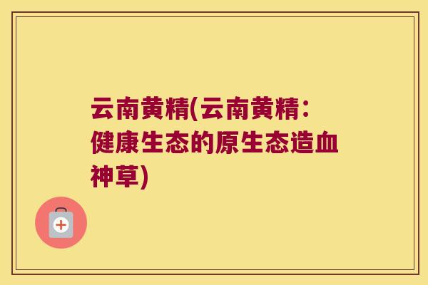 云南黄精(云南黄精：健康生态的原生态造神草)