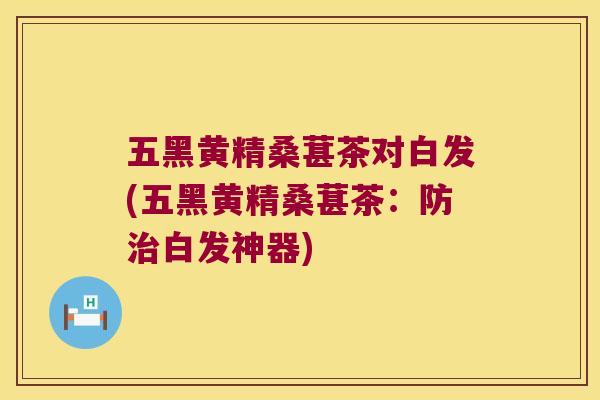 五黑黄精桑葚茶对白发(五黑黄精桑葚茶:防白发神器) 五黑黄精桑葚茶对白发(五黑黄精桑葚茶:防白发神器)