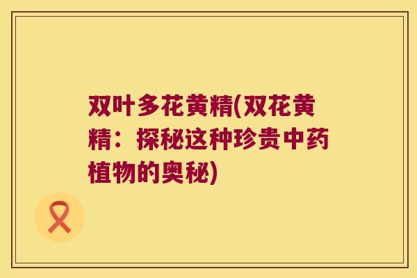 双叶多花黄精(双花黄精:探秘这种珍贵植物的奥秘) 双叶多花黄精(双花黄精:探秘这种珍贵植物的奥秘)