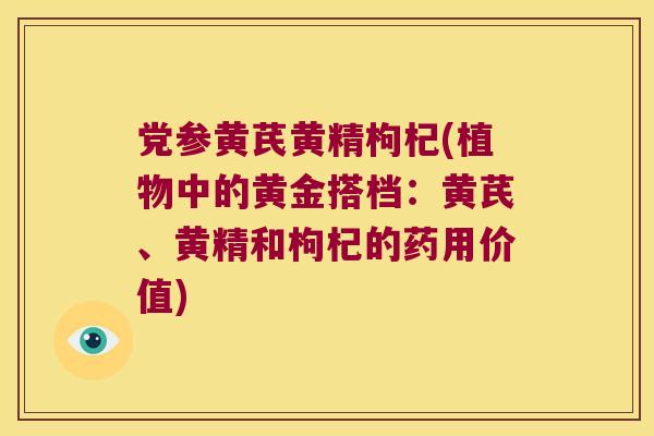 党参黄芪黄精枸杞(植物中的黄金搭档：黄芪、黄精和枸杞的药用价值)