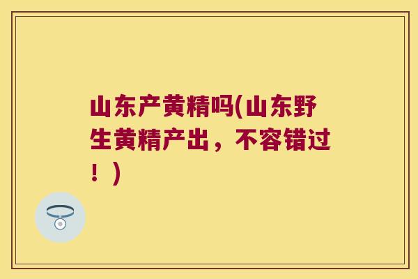 山东产黄精吗(山东野生黄精产出,不容错过!) 山东产黄精吗(山东野生黄精产出,不容错过!)