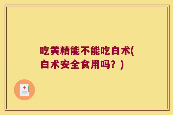 吃黄精能不能吃白术(白术安全食用吗?) 吃黄精能不能吃白术(白术安全食用吗?)