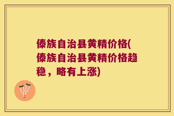 傣族自县黄精价格(傣族自县黄精价格趋稳，略有上涨)