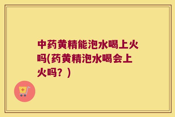 黄精能泡水喝上火吗(药黄精泡水喝会上火吗？)