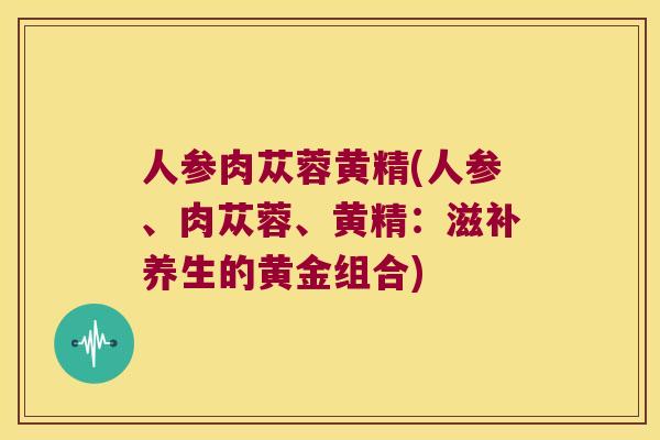 人参肉苁蓉黄精(人参、肉苁蓉、黄精:滋补养生的黄金组合) 人参肉苁蓉黄精(人参、肉苁蓉、黄精:滋补养生的黄金组合)