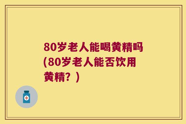80岁老人能喝黄精吗(80岁老人能否饮用黄精?) 80岁老人能喝黄精吗(80岁老人能否饮用黄精?)