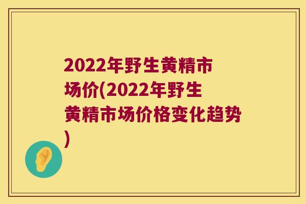 2022年野生黄精市场价(2022年野生黄精市场价格变化趋势)