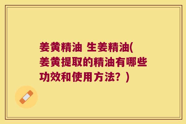 姜黄精油 生姜精油(姜黄提取的精油有哪些功效和使用方法?) 姜黄精油 生姜精油(姜黄提取的精油有哪些功效和使用方法?)