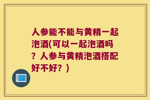 人参能不能与黄精一起泡酒(可以一起泡酒吗？人参与黄精泡酒搭配好不好？)