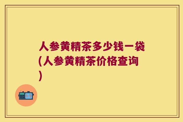 人参黄精茶多少钱一袋(人参黄精茶价格查询)