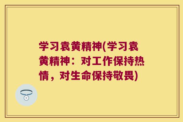 学习袁黄精神(学习袁黄精神：对工作保持热情，对生命保持敬畏)