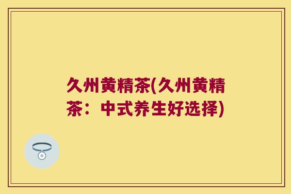 久州黄精茶(久州黄精茶:中式养生好选择) 久州黄精茶(久州黄精茶:中式养生好选择)