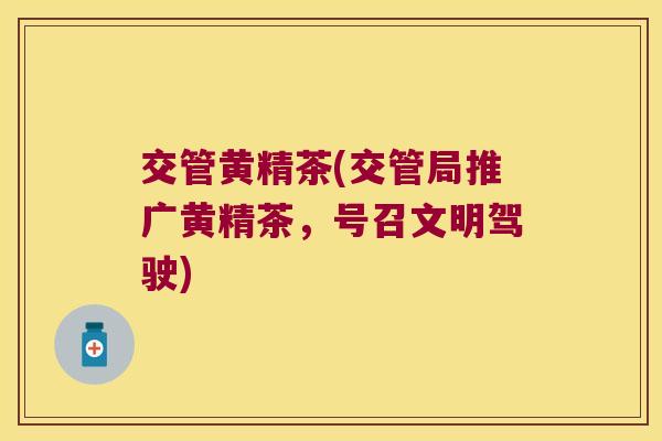 交管黄精茶(交管局推广黄精茶，号召文明驾驶)