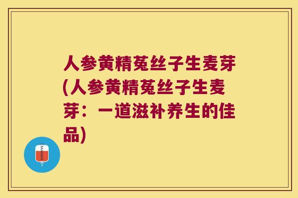 人参黄精菟丝子生麦芽(人参黄精菟丝子生麦芽:一道滋补养生的佳品) 人参黄精菟丝子生麦芽(人参黄精菟丝子生麦芽:一道滋补养生的佳品)
