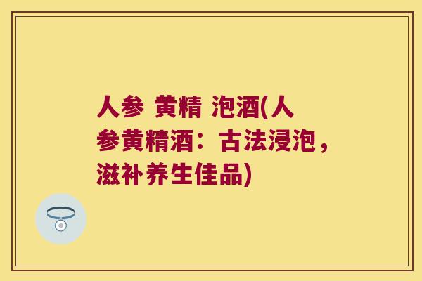人参 黄精 泡酒(人参黄精酒：古法浸泡，滋补养生佳品)