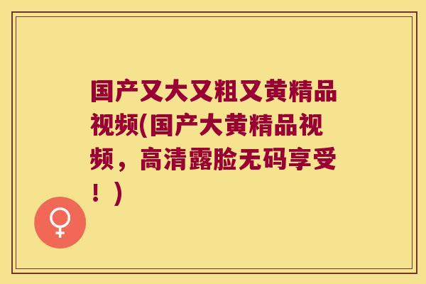 国产又大又粗又黄精品视频(国产大黄精品视频，高清露脸无码享受！)