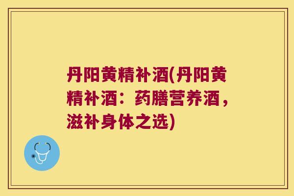 丹阳黄精补酒(丹阳黄精补酒：药膳营养酒，滋补身体之选)